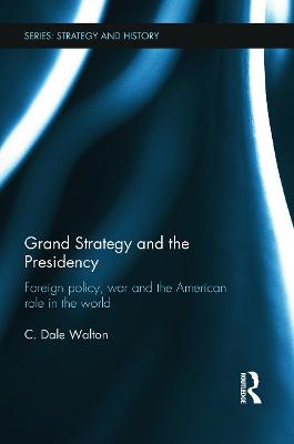 Grand Strategy and the Presidency: Foreign Policy, War and the American Role in the World - Walton, C Dale