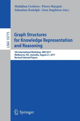 Graph Structures for Knowledge Representation and Reasoning: 5th International Workshop, Gkr 2017, Melbourne, Vic, Australia, August 21, 2017, Revised Selected Papers - Croitoru, Madalina (Editor), and Marquis, Pierre (Editor), and Rudolph, Sebastian (Editor)