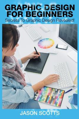 Graphics Design for Beginners: Secrets to Graphics Design Revealed! - Scotts, Jason