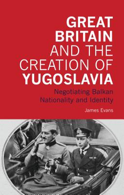 Great Britain and the Creation of Yugoslavia: Negotiating Balkan Nationality and Identity - Evans, James