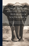 Great Britain and the Dutch Republics of South Africa: A Summary of the Historical Relations Between Great Britain and the Transvaal and Orange Free State; Giving a True Account of the Present War in South Africa