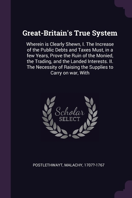 Great-Britain's True System: Wherein is Clearly Shewn, I. The Increase of the Public Debts and Taxes Must, in a few Years, Prove the Ruin of the Monied, the Trading, and the Landed Interests. II. The Necessity of Raising the Supplies to Carry on war, With - Postlethwayt, Malachy