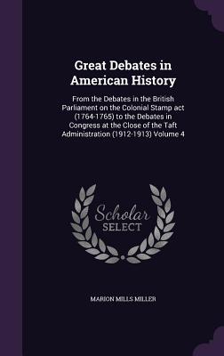 Great Debates in American History: From the Debates in the British Parliament on the Colonial Stamp act (1764-1765) to the Debates in Congress at the Close of the Taft Administration (1912-1913) Volume 4 - Miller, Marion Mills