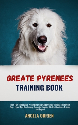 Great Pyrenees Training Book: From Fluff To Fabulous. A Complete Care Guide On How To Raise The Perfect Pet - Expert Tips On choosing, Grooming, Feeding, Health, Obedience Training And Beyond - Obrien, Angela