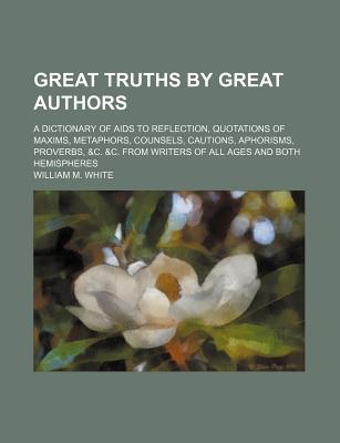 Great Truths by Great Authors: A Dictionary of AIDS to Reflection, Quotations of Maxims, Metaphors, Counsels, Cautions, Aphorisms, Proverbs, &C. &C. from Writers of All Ages and Both Hemispheres - White, William M