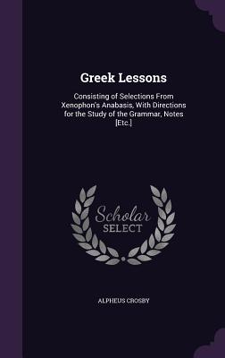 Greek Lessons: Consisting of Selections From Xenophon's Anabasis, With Directions for the Study of the Grammar, Notes [Etc.] - Crosby, Alpheus