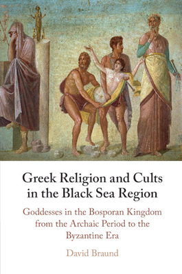 Greek Religion and Cults in the Black Sea Region: Goddesses in the Bosporan Kingdom from the Archaic Period to the Byzantine Era - Braund, David