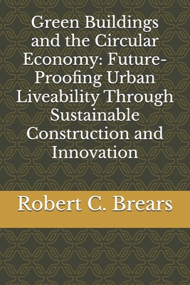 Green Buildings and the Circular Economy: Future-Proofing Urban Liveability Through Sustainable Construction and Innovation - Brears, Robert C