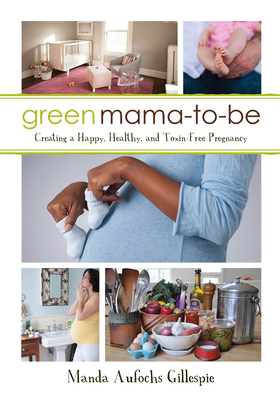 Green Mama-To-Be: Creating a Happy, Healthy, and Toxin-Free Pregnancy - Gillespie, Manda Aufochs