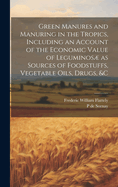 Green Manures and Manuring in the Tropics, Including an Account of the Economic Value of Leguminos as Sources of Foodstuffs, Vegetable Oils, Drugs, &c