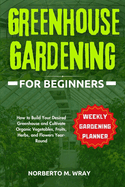 Greenhouse Gardening for Beginners: How to Build Your Desired Greenhouse and Cultivate Organic Vegetables, Fruits, Herbs, and Flowers Year-Round