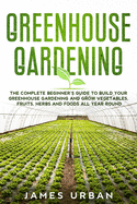 Greenhouse Gardening: The Complete Beginner's Guide to Build your Greenhouse Garden and Grow Vegetables, Fruits, Herbs and Foods All Year Around