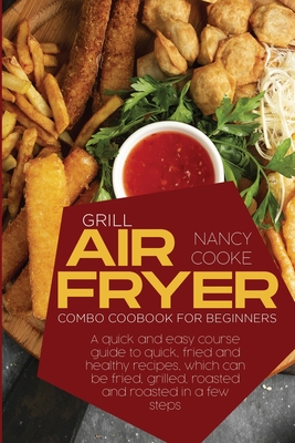 Grill Air Fryer Combo Cookbook for Beginners: A Quick And Easy Course Guide To Quick, Fried And Healthy Recipes, Which Can Be Fried, Grilled, Roasted And Roasted In A Few Steps - Cooke, Nancy