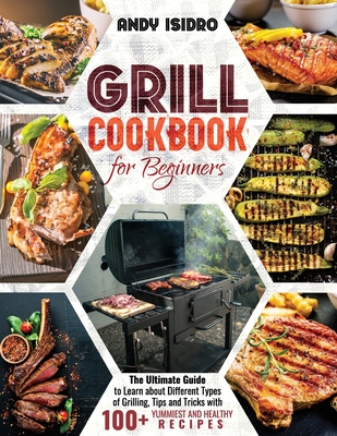 Grill Cookbook for Beginners: The Ultimate Guide to Learn about Different Types of Grilling, Tips and Tricks with 100+ Yummiest and Healthy Recipes - Isidro, Andy