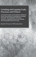 Grinding And Lapping Tools, Processes And Fixtures - A Practical Treatise And Toolmakers' Reference Work Upon Precision Grinding And Grinding Processes, The Preparation And Use Of Abrasives, Lapping Processes And Methods, The Construction And Use Of Laps