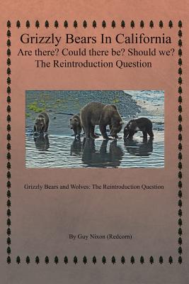 Grizzly Bears in California Are there? Could There Be? Should We? The Reintroduction Question: Grizzly Bears and Wolves: The Reintroduction Question - Nixon (Redcorn), Guy