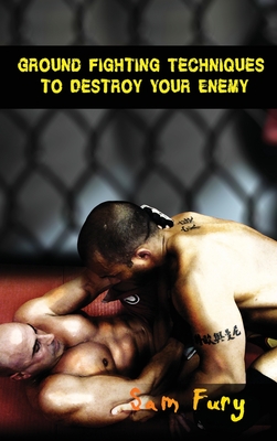 Ground Fighting Techniques to Destroy Your Enemy: Street Based Ground Fighting, Brazilian Jiu Jitsu, and Mixed Martial Arts Fighting Techniques - Fury, Sam
