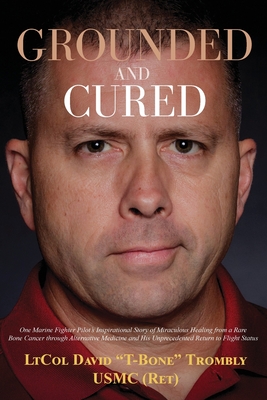 Grounded and Cured: One Marine Fighter Pilot's Inspirational Story of Miraculous Healing from a Rare Bone Cancer through Alternative Medicine and His Unprecedented Return to Flight Status - Trombly, David, and Trombly, Megan (Contributions by), and McLeod, Delia S (Editor)