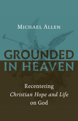 Grounded in Heaven: Recentering Christian Hope and Life on God - Allen, Michael