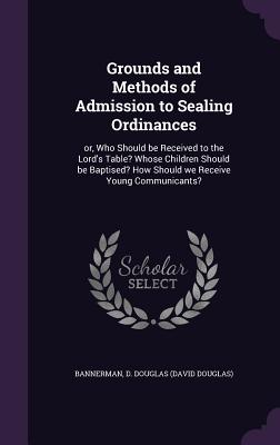Grounds and Methods of Admission to Sealing Ordinances: or, Who Should be Received to the Lord's Table? Whose Children Should be Baptised? How Should we Receive Young Communicants? - Bannerman, D Douglas