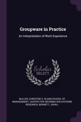 Groupware in Practice: An Interpretation of Work Experience - Bullen, Christine, and Sloan School of Management Center for I (Creator), and Bennett, John L