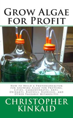 Grow Algae for Profit: How to Build a Photobioreactor for Growing Algae for Proteins, Lipids, Carbohydrates, Anti-Oxidants, Biofuels, Biodiesel, and Other Valuable Metabolites - Kinkaid, Christopher