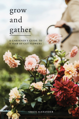Grow and Gather: A Gardener's Guide to a Year of Cut Flowers - Alexander, Grace, and MacKenzie, Rob, and Hearne, Dean