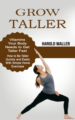 Grow Taller: Vitamins Your Body Needs to Get Taller Fast (How to Be Taller Quickly and Easily With Simple Home Exercises) - Waller, Harold