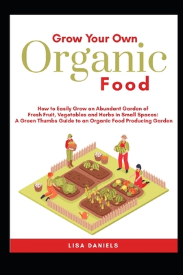 Grow your Own Organic Food: How to easily grow an Abundant Garden of Fresh Fruit, Vegetables and Herbs in Small Spaces: A Green Thumbs Guide to an Organic Food Producing Garden No Matter How Large or Small an Area You Have - Daniels, Lisa