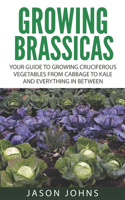 Growing Brassicas: Growing Cruciferous Vegetables From Cabbage to Kale and Everything In Between - Johns, Jason