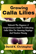 Growing Calla Lilies: Unleash The Elegance: A Comprehensive Guide To Cultivating Calla Lilies For Stunning Displays And Timeless Beauty