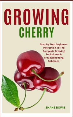 Growing Cherry: Step By Step Beginners Instruction To The Complete Growing Techniques & Troubleshooting Solutions - Bowie, Shane