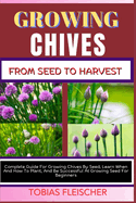 Growing Chives from Seed to Harvest: Complete Guide For Growing Chives By Seed, Learn When And How To Plant, And Be Successful At Growing Seed For Beginners