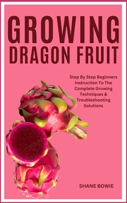 Growing Dragon Fruit: Step By Step Beginners Instruction To The Complete Growing Techniques & Troubleshooting Solutions - Bowie, Shane