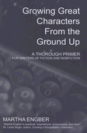 Growing Great Characters from the Ground Up: A Thorough Primer for Writers of Fiction and Nonfiction