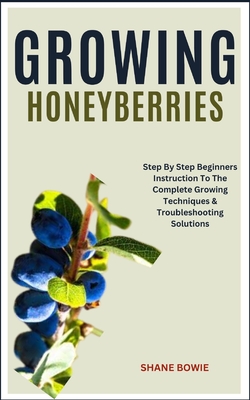 Growing Honeyberries: Step By Step Beginners Instruction To The Complete Growing Techniques & Troubleshooting Solutions - Bowie, Shane