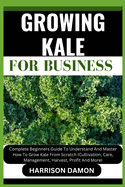Growing Kale for Business: Complete Beginners Guide To Understand And Master How To Grow Kale From Scratch (Cultivation, Care, Management, Harvest, Profit And More)