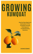 Growing Kumquat: Step By Step Beginners Instruction To The Complete Growing Techniques & Troubleshooting Solutions