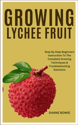 Growing Lychee Fruit: Step By Step Beginners Instruction To The Complete Growing Techniques & Troubleshooting Solutions - Bowie, Shane