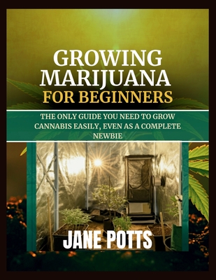 Growing Marijuana for Beginners: The Only Guide You Need to Grow Cannabis Easily, Even as a Complete Newbie - Potts, Jane