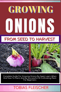 Growing Onions from Seed to Harvest: Complete Guide For Growing Onions By Seed, Learn When And How To Plant, And Be Successful At Cultivating Plant For Beginners