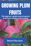 Growing Plum Fruits: The beginner's guide to growing plum fruits from varieties to harvesting