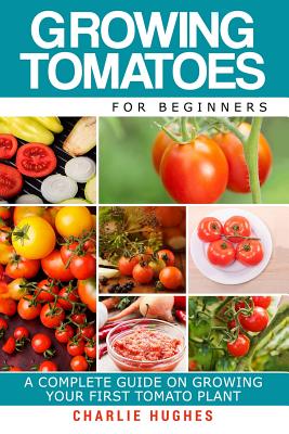 Growing Tomatoes for Beginners: A Complete Guide on Growing Your First Tomato Plant - Hughes, Charlie