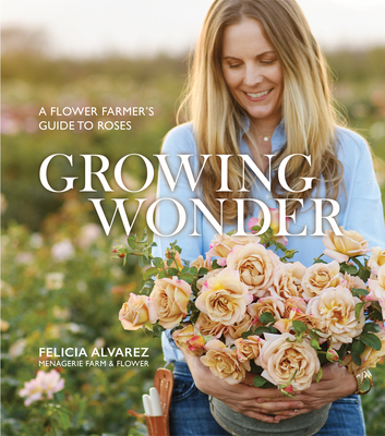 Growing Wonder: A Flower Farmer's Guide to Roses - Alvarez, Felicia