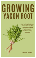 Growing Yacon Root: Step By Step Beginners Instruction To The Complete Growing Techniques & Troubleshooting Solutions