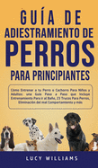 Gua de Adiestramiento de Perros Para Principiantes: Cmo entrenar a tu perro o cachorro para nios y adultos: una gua paso a paso que incluye entrenamiento para ir al bao, 23 trucos para perros, eliminacin del mal comportamiento y ms