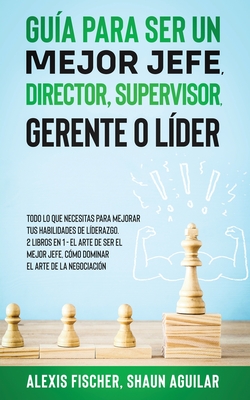 Gua para Ser un Mejor Jefe, Director, Supervisor, Gerente o Lder: Todo lo que Necesitas para Mejorar tus Habilidades de Lderazgo. 2 Libros en 1 - El Arte De Ser El Mejor Jefe, Cmo Dominar el Arte de la Negociacin - Fischer, Alex, and Aguilar, Shaun