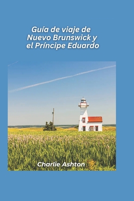 Gu?a de viaje de Nuevo Brunswick y el Pr?ncipe Eduardo 2025: Descubra la magia mar?tima de las costas orientales y las pintorescas islas de Canad - Ashton, Charlie