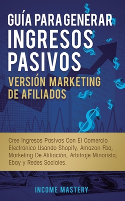 Gu?a Para Generar Ingresos Pasivos Versi?n Marketing de Afiliados: Cree Ingresos Pasivos Con El Comercio Electr?nico Usando Shopify, Amazon FBA, Marketing De Afiliaci?n, Arbitraje Minorista, Ebay Y Redes Sociales - Mastery, Income