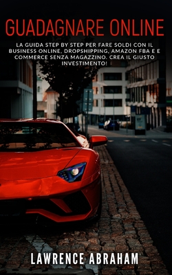 Guadagnare Online: La guida step by step per fare soldi con il business online, dropshipping, amazon fba e e commerce senza magazzino. Crea il giusto investimento! - Abraham, Lawrence